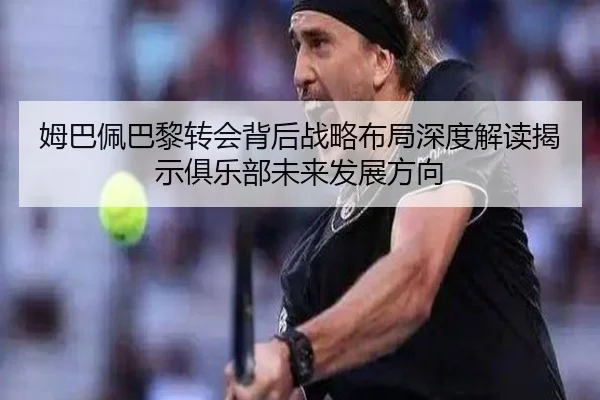 姆巴佩巴黎转会背后战略布局深度解读揭示俱乐部未来发展方向